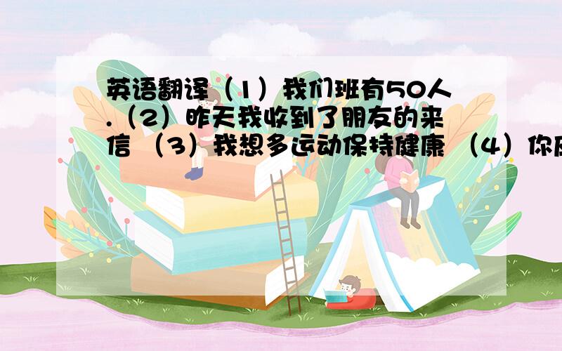 英语翻译（1）我们班有50人.（2）昨天我收到了朋友的来信 （3）我想多运动保持健康 （4）你应该跟父母多沟通 （5）他