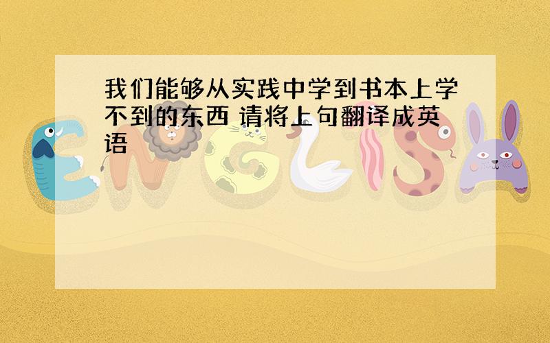 我们能够从实践中学到书本上学不到的东西 请将上句翻译成英语