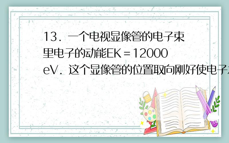 13．一个电视显像管的电子束里电子的动能EK＝12000eV．这个显像管的位置取向刚好使电子水平地由南向北运动．已知地磁