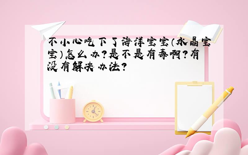 不小心吃下了海洋宝宝（水晶宝宝）怎么办?是不是有毒啊?有没有解决办法?