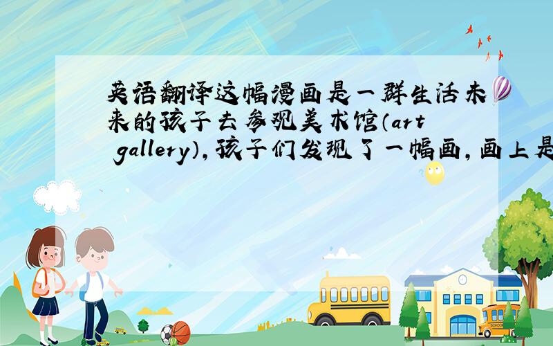 英语翻译这幅漫画是一群生活未来的孩子去参观美术馆（art gallery）,孩子们发现了一幅画,画上是树,树下面的写着日