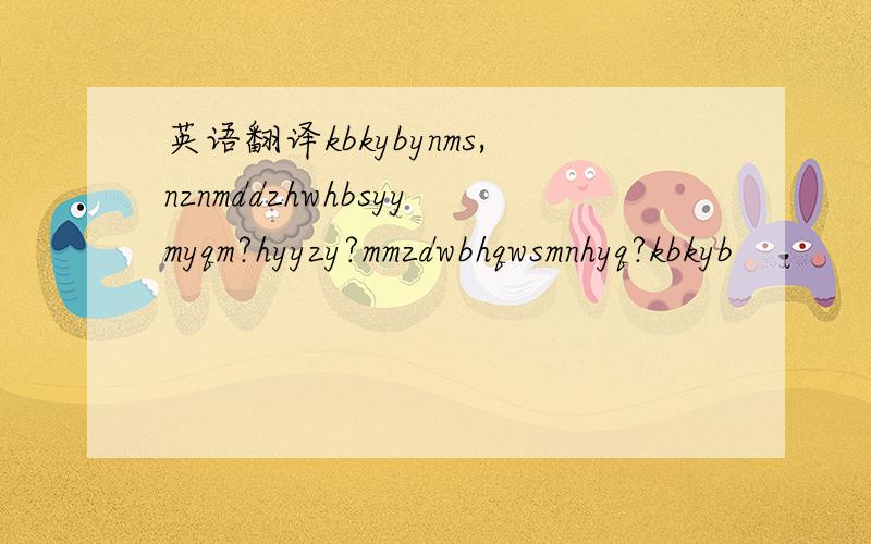 英语翻译kbkybynms,nznmddzhwhbsyymyqm?hyyzy?mmzdwbhqwsmnhyq?kbkyb