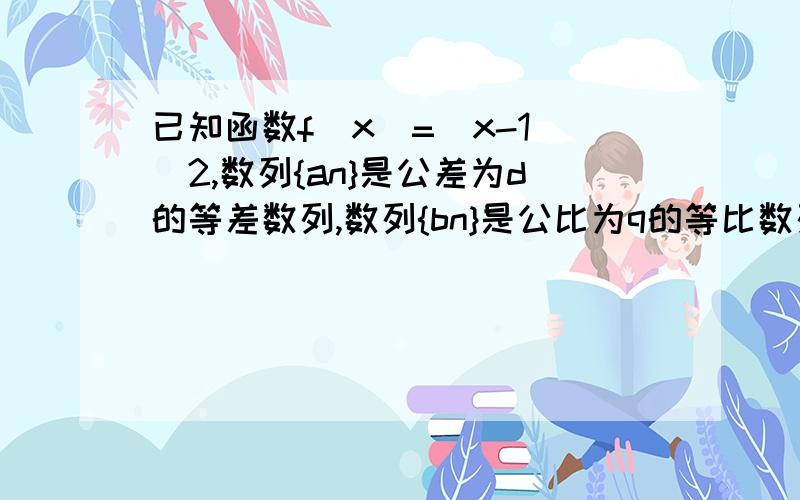 已知函数f(x)=(x-1)^2,数列{an}是公差为d的等差数列,数列{bn}是公比为q的等比数列