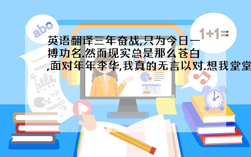 英语翻译三年奋战,只为今日一搏功名.然而现实总是那么苍白,面对年年李华,我真的无言以对.想我堂堂中华,却为夷国之言劳神苦