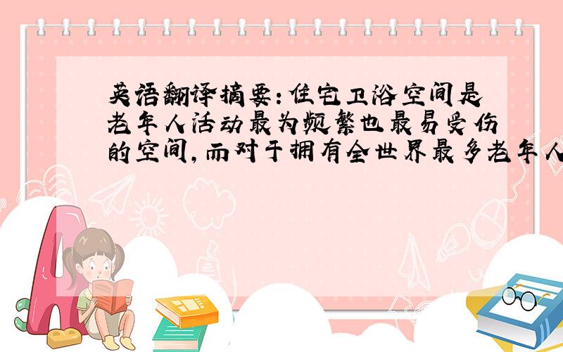 英语翻译摘要：住宅卫浴空间是老年人活动最为频繁也最易受伤的空间,而对于拥有全世界最多老年人的中国来说,普及卫浴空间的无障