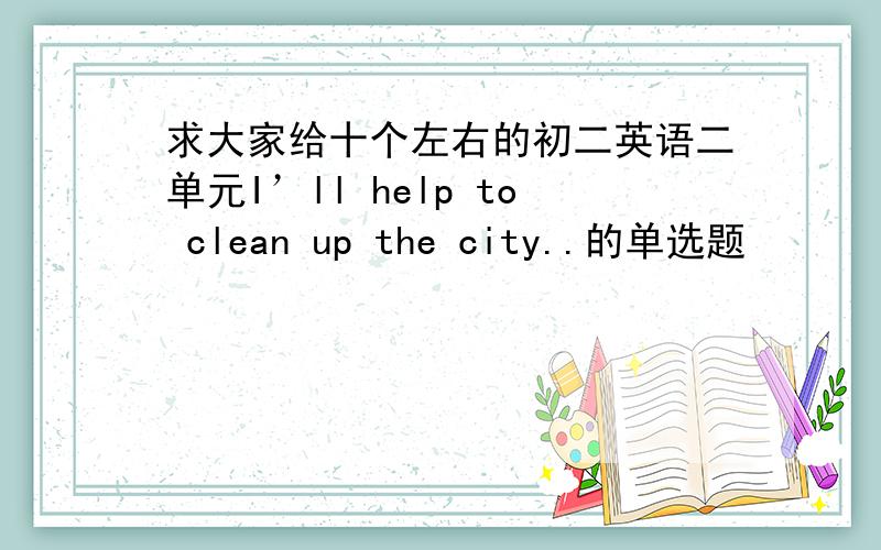 求大家给十个左右的初二英语二单元I’ll help to clean up the city..的单选题