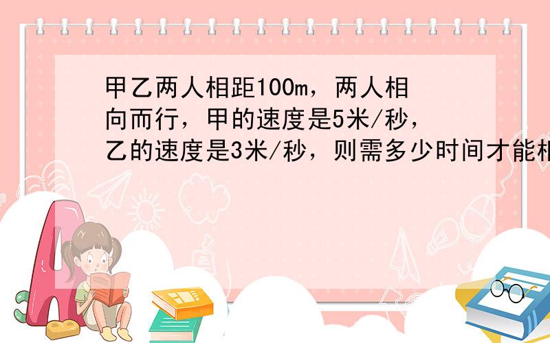 甲乙两人相距100m，两人相向而行，甲的速度是5米/秒，乙的速度是3米/秒，则需多少时间才能相遇？