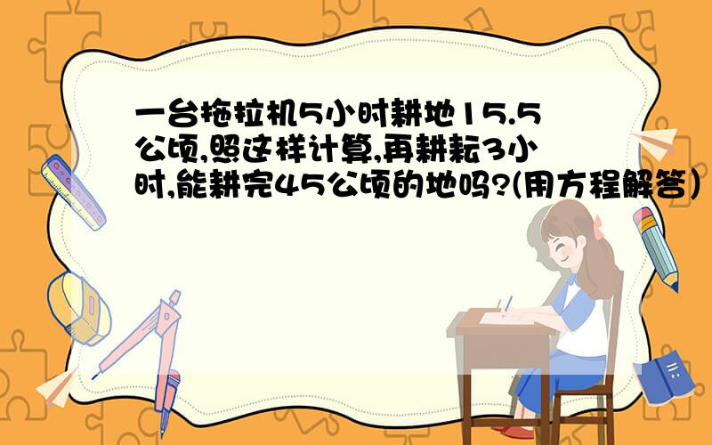 一台拖拉机5小时耕地15.5公顷,照这样计算,再耕耘3小时,能耕完45公顷的地吗?(用方程解答）