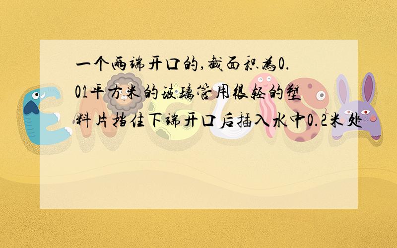 一个两端开口的,截面积为0.01平方米的玻璃管用很轻的塑料片挡住下端开口后插入水中0.2米处