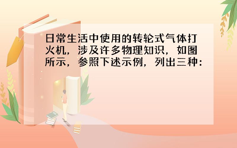 日常生活中使用的转轮式气体打火机，涉及许多物理知识，如图所示，参照下述示例，列出三种：