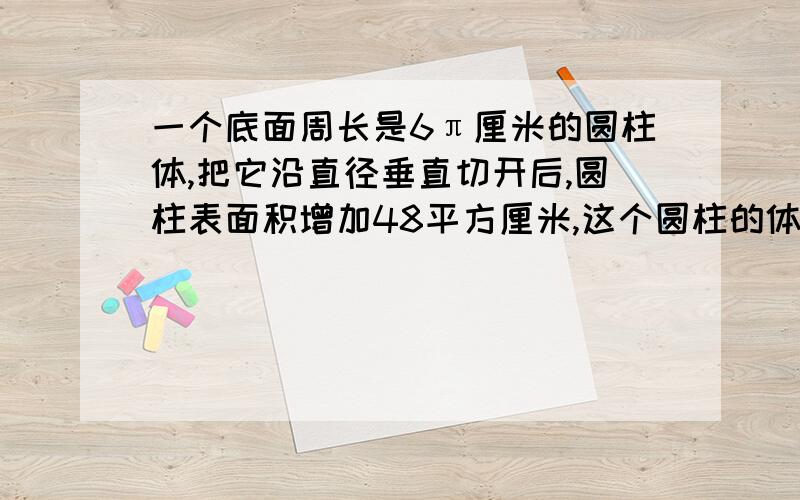 一个底面周长是6π厘米的圆柱体,把它沿直径垂直切开后,圆柱表面积增加48平方厘米,这个圆柱的体积是（ ）