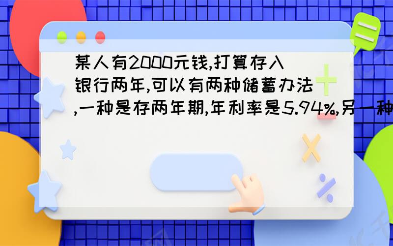 某人有2000元钱,打算存入银行两年,可以有两种储蓄办法,一种是存两年期,年利率是5.94%,另一种是先存一