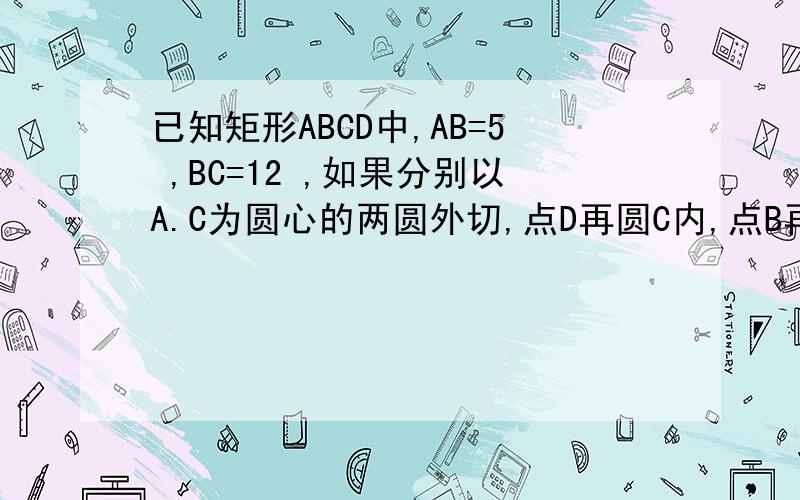 已知矩形ABCD中,AB=5 ,BC=12 ,如果分别以A.C为圆心的两圆外切,点D再圆C内,点B再圆C外,那么圆A的半