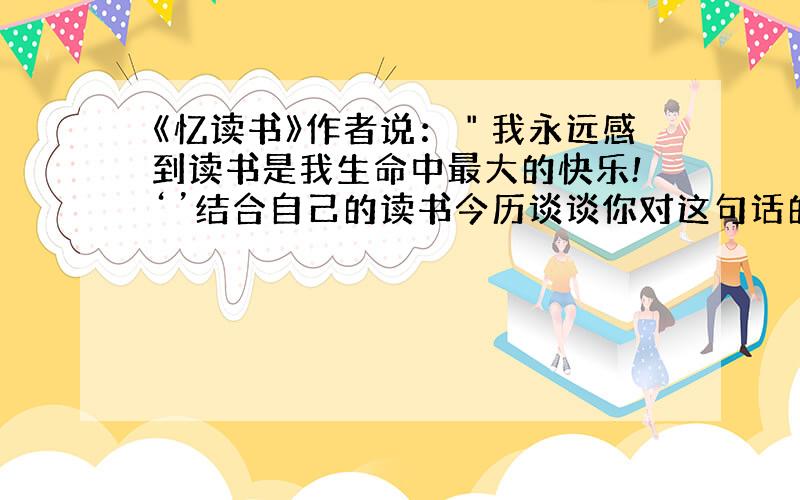 《忆读书》作者说：＂我永远感到读书是我生命中最大的快乐!‘’结合自己的读书今历谈谈你对这句话的理解