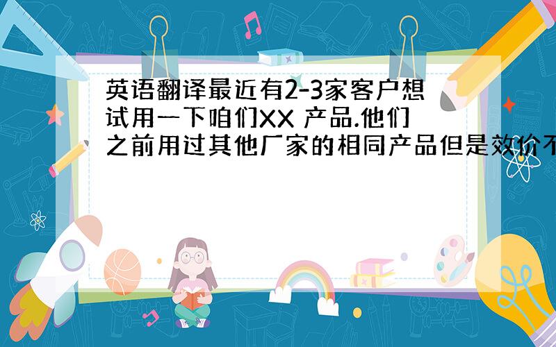 英语翻译最近有2-3家客户想试用一下咱们XX 产品.他们之前用过其他厂家的相同产品但是效价不是很好.您能不能寄点小样给我