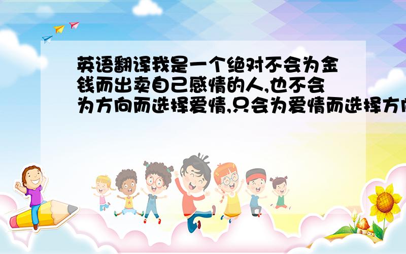 英语翻译我是一个绝对不会为金钱而出卖自己感情的人,也不会为方向而选择爱情,只会为爱情而选择方向.