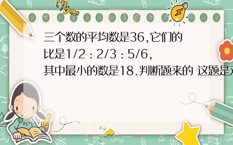 三个数的平均数是36,它们的比是1/2：2/3：5/6,其中最小的数是18.判断题来的 这题是对还是错