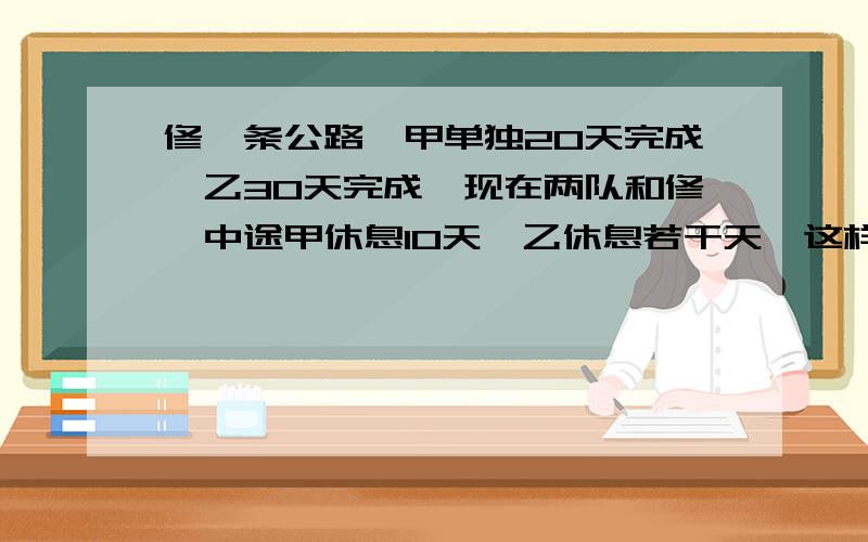 修一条公路,甲单独20天完成,乙30天完成,现在两队和修,中途甲休息10天,乙休息若干天,这样一来20天才修完,乙队休息