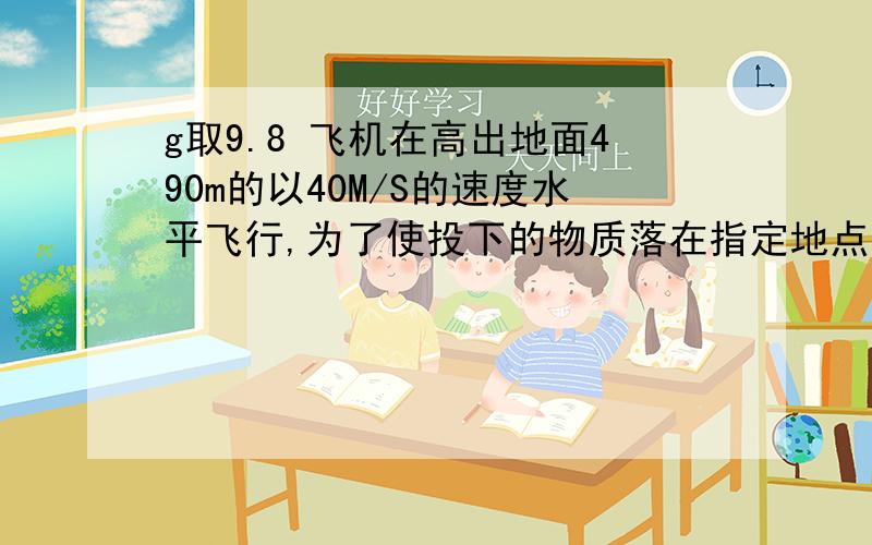 g取9.8 飞机在高出地面490m的以40M/S的速度水平飞行,为了使投下的物质落在指定地点,飞机应该在与指定地点的水平