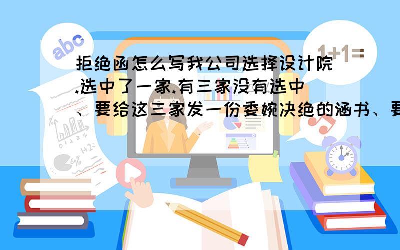 拒绝函怎么写我公司选择设计院.选中了一家.有三家没有选中、要给这三家发一份委婉决绝的涵书、要包括对 设计院的肯定、感谢支