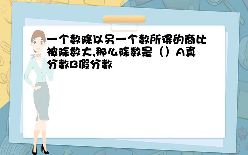 一个数除以另一个数所得的商比被除数大,那么除数是（）A真分数B假分数