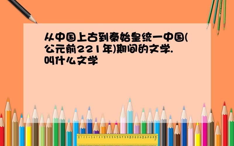 从中国上古到秦始皇统一中国(公元前221年)期间的文学.叫什么文学