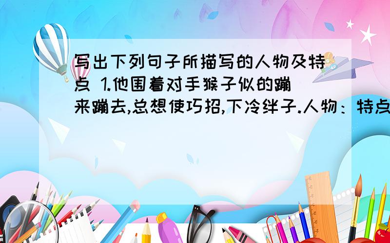 写出下列句子所描写的人物及特点 1.他围着对手猴子似的蹦来蹦去,总想使巧招,下冷绊子.人物：特点