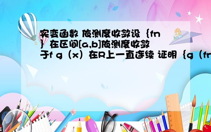 实变函数 依测度收敛设｛fn｝在区间[a,b]依测度收敛于f g（x）在R上一直连续 证明｛g（fn）｝在[a,b]依测