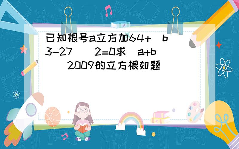 已知根号a立方加64+（b^3-27)^2=0求(a+b)^2009的立方根如题