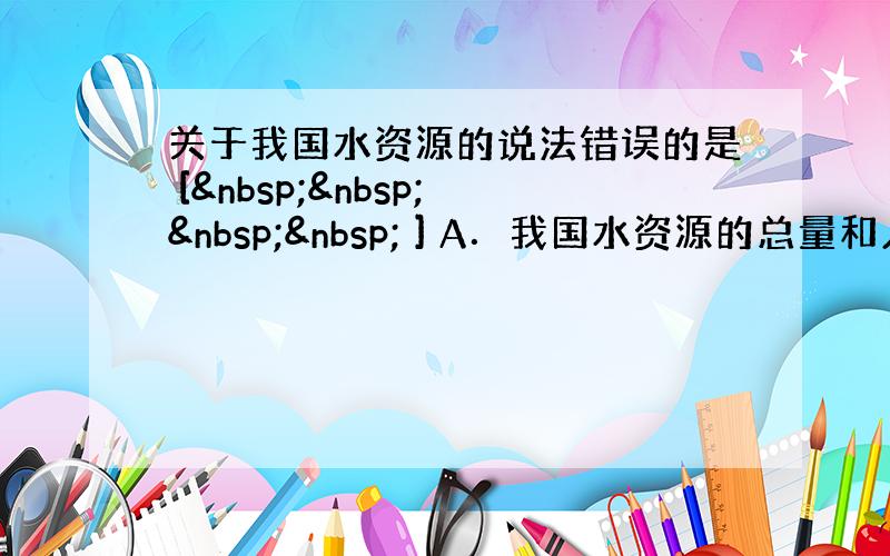 关于我国水资源的说法错误的是 [     ] A．我国水资源的总量和人均占有量都