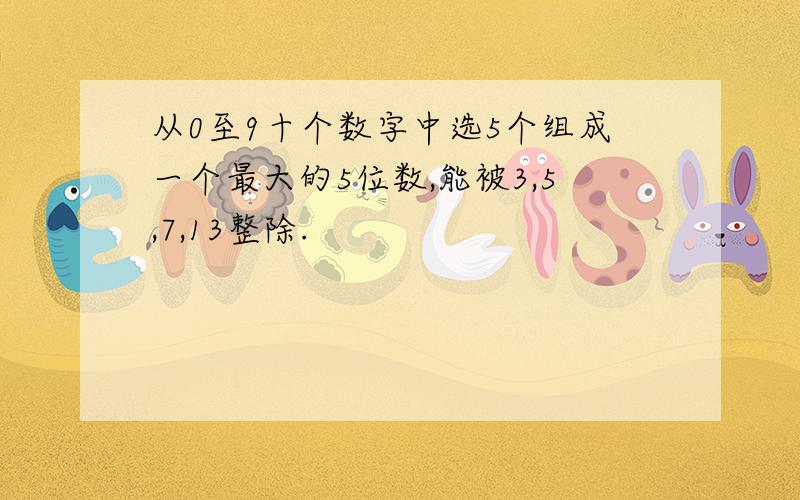 从0至9十个数字中选5个组成一个最大的5位数,能被3,5,7,13整除.