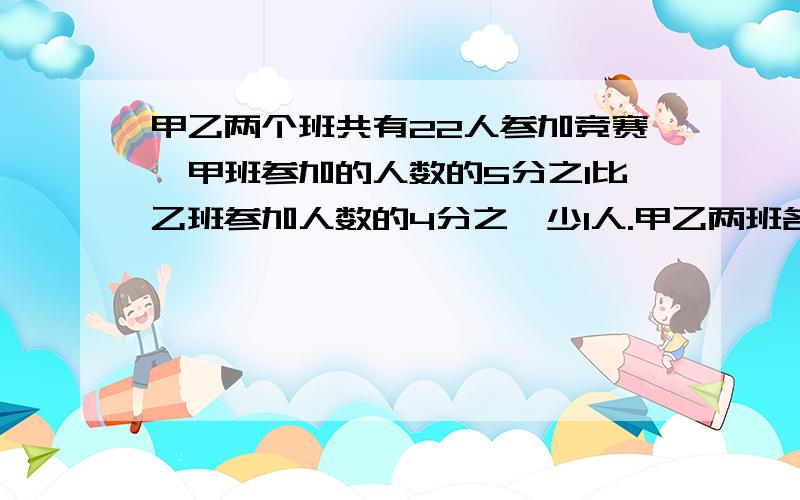 甲乙两个班共有22人参加竞赛,甲班参加的人数的5分之1比乙班参加人数的4分之一少1人.甲乙两班各有多少人