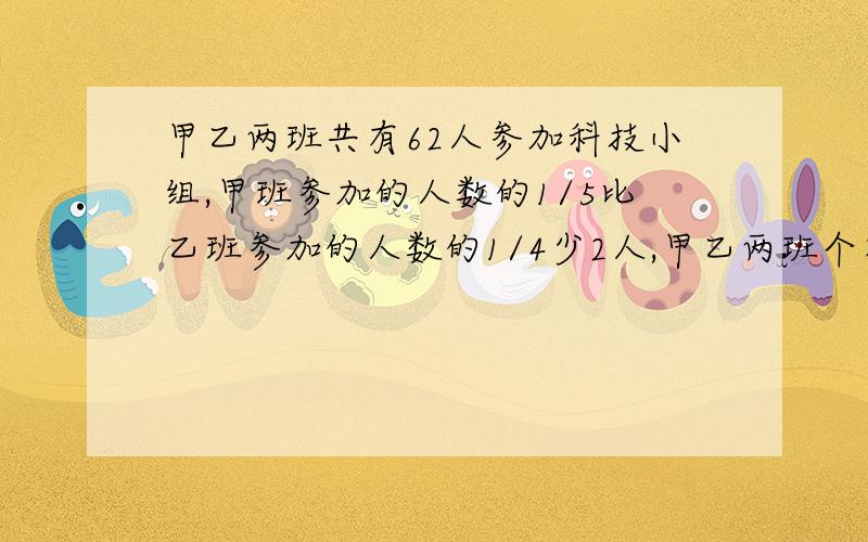 甲乙两班共有62人参加科技小组,甲班参加的人数的1/5比乙班参加的人数的1/4少2人,甲乙两班个有多少人