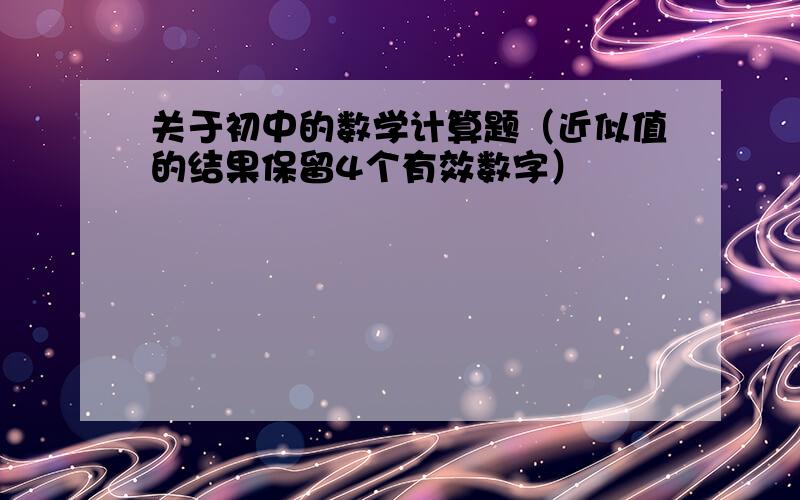 关于初中的数学计算题（近似值的结果保留4个有效数字）