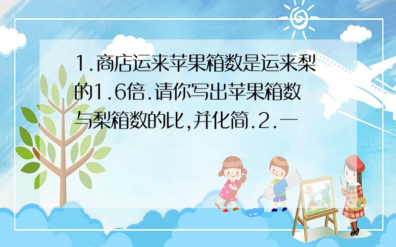 1.商店运来苹果箱数是运来梨的1.6倍.请你写出苹果箱数与梨箱数的比,并化简.2.一