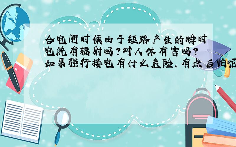 合电闸时候由于短路产生的瞬时电流有辐射吗?对人体有害吗?如果强行接电有什么危险,有点后怕呢?