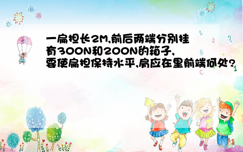 一扁担长2M,前后两端分别挂有300N和200N的箱子,要使扁担保持水平,肩应在里前端何处?