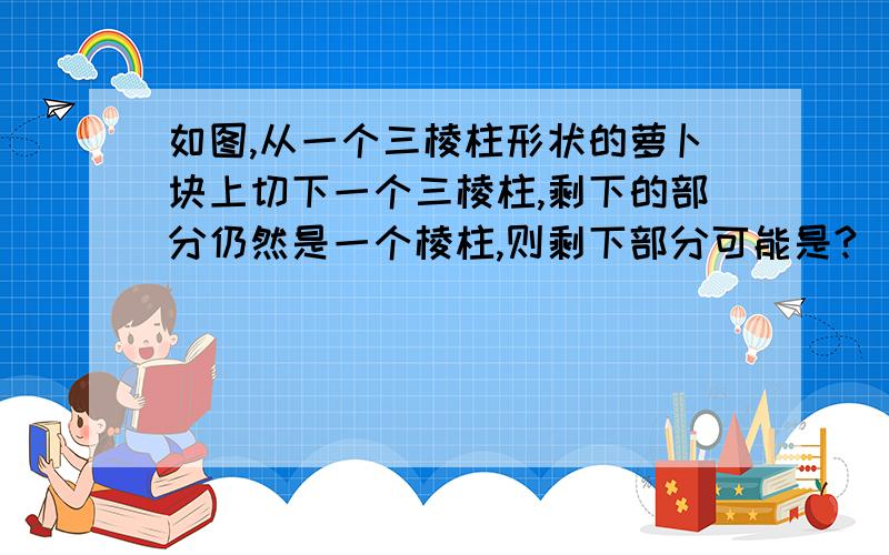 如图,从一个三棱柱形状的萝卜块上切下一个三棱柱,剩下的部分仍然是一个棱柱,则剩下部分可能是?