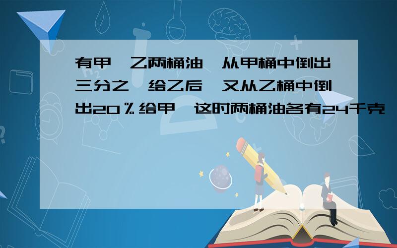 有甲、乙两桶油,从甲桶中倒出三分之一给乙后,又从乙桶中倒出20％给甲,这时两桶油各有24千克,原来甲乙两桶中各有多少千克