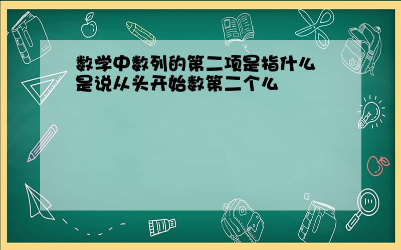 数学中数列的第二项是指什么 是说从头开始数第二个么