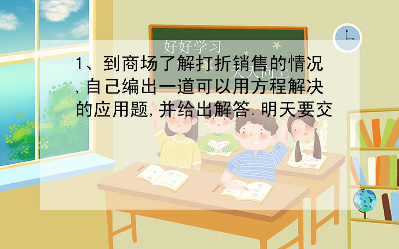 1、到商场了解打折销售的情况,自己编出一道可以用方程解决的应用题,并给出解答.明天要交