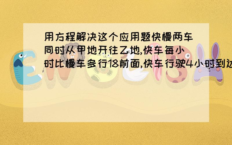 用方程解决这个应用题快慢两车同时从甲地开往乙地,快车每小时比慢车多行18前面,快车行驶4小时到达乙地后,立即返回甲地,在