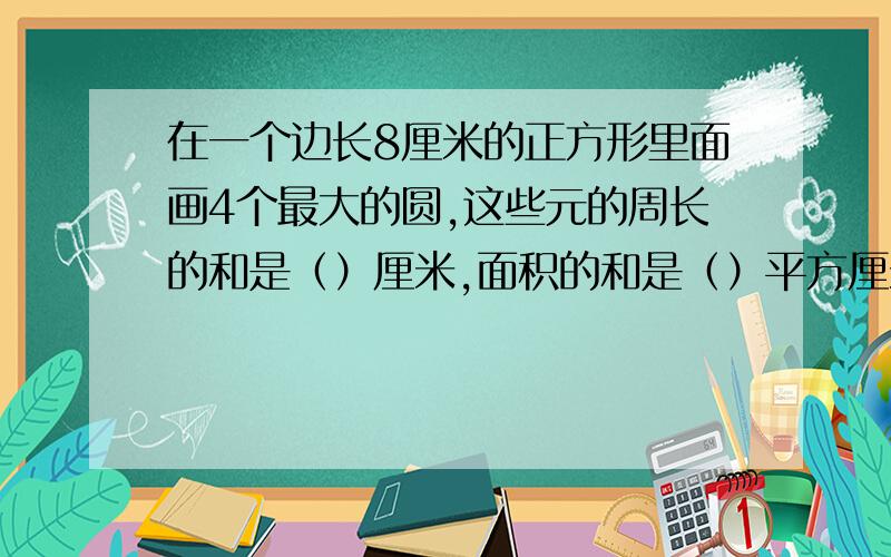 在一个边长8厘米的正方形里面画4个最大的圆,这些元的周长的和是（）厘米,面积的和是（）平方厘米.