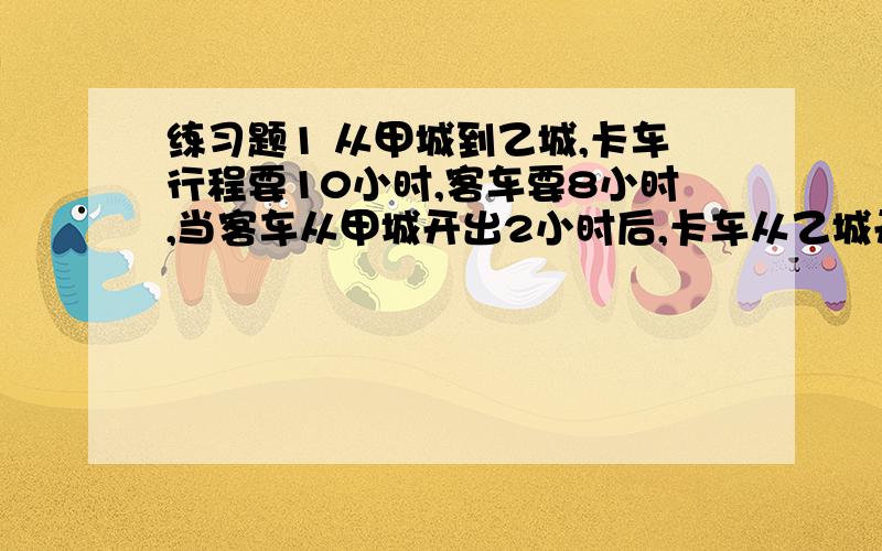 练习题1 从甲城到乙城,卡车行程要10小时,客车要8小时,当客车从甲城开出2小时后,卡车从乙城开出,两车相遇时,客车行多