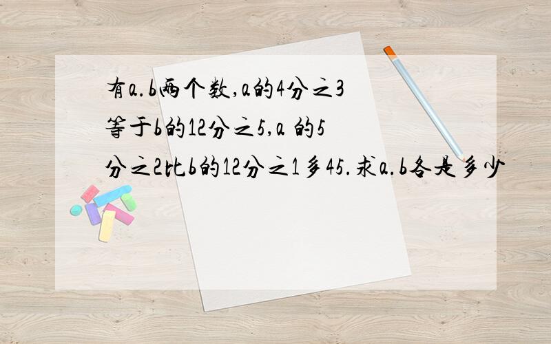 有a.b两个数,a的4分之3等于b的12分之5,a 的5分之2比b的12分之1多45.求a.b各是多少