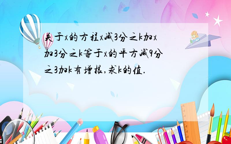 关于x的方程x减3分之k加x加3分之k等于x的平方减9分之3加k有增根,求k的值.