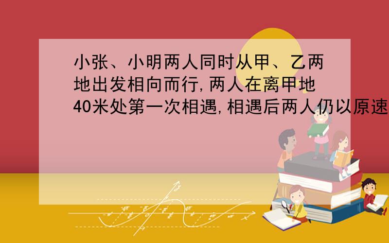 小张、小明两人同时从甲、乙两地出发相向而行,两人在离甲地40米处第一次相遇,相遇后两人仍以原速继续行驶,并且在各自到达对