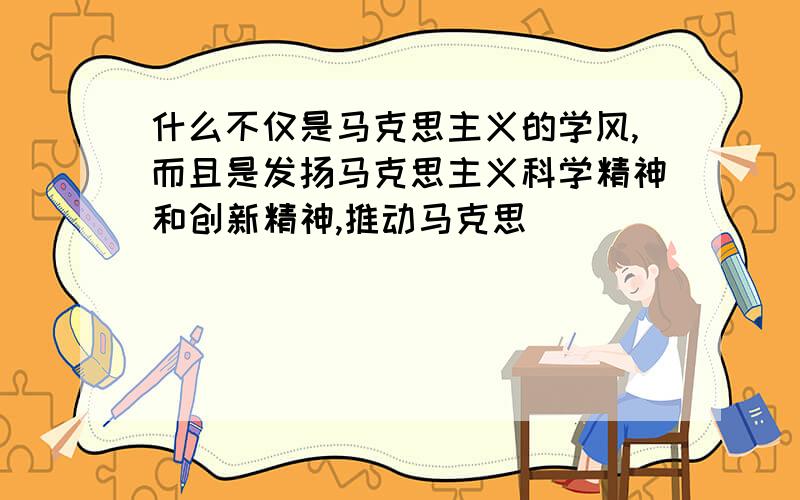 什么不仅是马克思主义的学风,而且是发扬马克思主义科学精神和创新精神,推动马克思