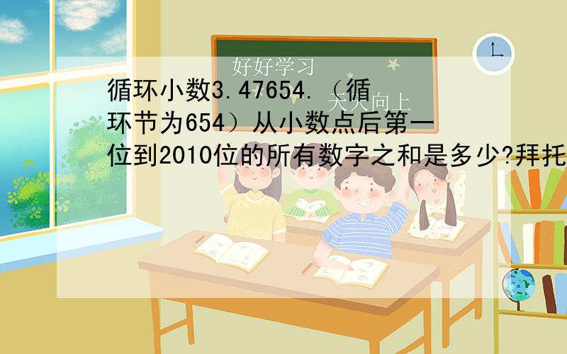 循环小数3.47654.（循环节为654）从小数点后第一位到2010位的所有数字之和是多少?拜托各位大神