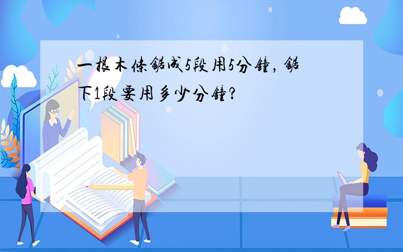 一根木条锯成5段用5分钟，锯下1段要用多少分钟？